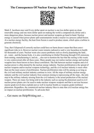 The Consequences Of Nuclear Energy And Nuclear Weapons
Mark Z. Jacobson once said Every dollar spent on nuclear is one less dollar spent on clean
renewable energy and one more dollar spent on making the world a comparatively dirtier and a
more dangerous place, because nuclear power and nuclear weapons go hand in hand. Nuclear
energy is caused when power plants split uraniumatoms inside a reactor in a process called fission.
At a nuclear energy facility, the heat from fission is used to produce steam, which spins a turbine to
generate electricity.
True, that if disposed of correctly nuclear could have no harm doesn t mean that there aren t
significant risks to it, However nuclear waste remains radioactive and is very hazardous to health
for thousands of years. Nuclear waste also causes problems such as slowly populating the land ,
air , water , and the human body, it is also contributing to Global Warming through CO2 emissions
from mining, manufacturing it, and etc..., also not to mention the fact that the storing is this waste
is very controversial after all these years. Many people may not realize nuclear energy and nuclear
weapons have been known to have direct correlation. The link between nuclear weapons and civil
nuclear power is often denied by the nuclear energy industry. Nuclear proliferation is the spread of
nuclear weapons and/or nuclear weapons technology, and the civil nuclear industry is more often
than not the main source of proliferation. Nuclear proliferation risks will be among us as long as
the civil and military nuclear industry continue to exist. All the steps of military nuclear energy
industry and the civil nuclear industry from uranium mining to reprocessing all the steps , the only
step in the military industry missing from the civil industry is the actual production of the nuclear
weapon. There are many lies being told in the industry such as saying the plutonium used in civil
nuclear power plants can t be used to make nuclear weapons weapons and that is not true because
reactor grade (civil) does explode just as well in nuclear bombs as weapons grade (military)
plutonium. Regardless, the commercial nuclear industry likes to state that civil nuclear energy has
no impact on nuclear proliferation. To advocate their
... Get more on HelpWriting.net ...
 