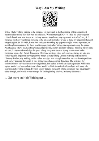 Why I Am My Writing
While I believed my writing to be concise, yet thorough in the beginning of the semester, it
became clear to me that that was not the case. When entering EN3414, I had no knowledge of
critical theories or how to use secondary sources to enhance my argument instead of carry it. I
believed my heavy sentence phrasing to be an asset instead of a way to bury my argument beneath
long thoughts. In EN3414, I was able to focus on taking my papers straight to my argument, to
avoid useless sources or let them lead the paperinstead of letting my argument carry the essay.
And because I have learned to revise and rewrite my papers as many times as possible before they
are due, I can no acknowledge the parts of my essay that are too heavy or that need to be
expanded upon. As I finish this course I feel my writingis clear and concise, stating an idea and
following that argument throughout the paper. Before taking Critical Writing and Research
Literary Studies, my writing, while rather average, was enough to enable success in composition
and survey courses; however, it was not advanced enough for this class. The writings for
composition or survey classes were organized, but lacked a depth or clear argument. While the
topics would be clear and covered, there would be little to no in depth analysis and more of a
skimming above the surface. Even in longer papers, the depth of my argument was never really
deep enough, and while it was enough for the beginning courses, it clearly became a
... Get more on HelpWriting.net ...
 