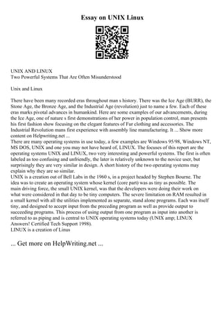 Essay on UNIX Linux
UNIX AND LINUX
Two Powerful Systems That Are Often Misunderstood
Unix and Linux
There have been many recorded eras throughout man s history. There was the Ice Age (BURR), the
Stone Age, the Bronze Age, and the Industrial Age (revolution) just to name a few. Each of these
eras marks pivotal advances in humankind. Here are some examples of our advancements, during
the Ice Age, one of nature s first demonstrations of her power in population control, man presents
his first fashion show focusing on the elegant features of Fur clothing and accessories. The
Industrial Revolution mans first experience with assembly line manufacturing. It ... Show more
content on Helpwriting.net ...
There are many operating systems in use today, a few examples are Windows 95/98, Windows NT,
MS DOS, UNIX and one you may not have heard of, LINUX. The focuses of this report are the
operating systems UNIX and LINUX, two very interesting and powerful systems. The first is often
labeled as too confusing and unfriendly, the later is relatively unknown to the novice user, but
surprisingly they are very similar in design. A short history of the two operating systems may
explain why they are so similar.
UNIX is a creation out of Bell Labs in the 1960 s, in a project headed by Stephen Bourne. The
idea was to create an operating system whose kernel (core part) was as tiny as possible. The
main driving force, the small UNIX kernel, was that the developers were doing their work on
what were considered in that day to be tiny computers. The severe limitation on RAM resulted in
a small kernel with all the utilities implemented as separate, stand alone programs. Each was itself
tiny, and designed to accept input from the preceding program as well as provide output to
succeeding programs. This process of using output from one program as input into another is
referred to as piping and is central to UNIX operating systems today (UNIX amp; LINUX
Answers! Certified Tech Support 1998).
LINUX is a creation of Linus
... Get more on HelpWriting.net ...
 