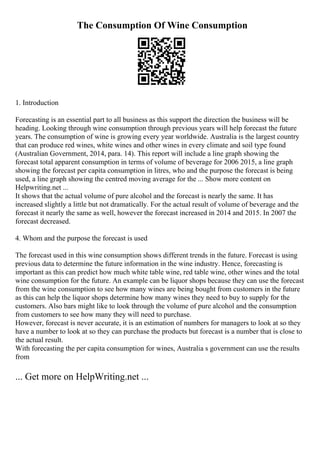 The Consumption Of Wine Consumption
1. Introduction
Forecasting is an essential part to all business as this support the direction the business will be
heading. Looking through wine consumption through previous years will help forecast the future
years. The consumption of wine is growing every year worldwide. Australia is the largest country
that can produce red wines, white wines and other wines in every climate and soil type found
(Australian Government, 2014, para. 14). This report will include a line graph showing the
forecast total apparent consumption in terms of volume of beverage for 2006 2015, a line graph
showing the forecast per capita consumption in litres, who and the purpose the forecast is being
used, a line graph showing the centred moving average for the ... Show more content on
Helpwriting.net ...
It shows that the actual volume of pure alcohol and the forecast is nearly the same. It has
increased slightly a little but not dramatically. For the actual result of volume of beverage and the
forecast it nearly the same as well, however the forecast increased in 2014 and 2015. In 2007 the
forecast decreased.
4. Whom and the purpose the forecast is used
The forecast used in this wine consumption shows different trends in the future. Forecast is using
previous data to determine the future information in the wine industry. Hence, forecasting is
important as this can predict how much white table wine, red table wine, other wines and the total
wine consumption for the future. An example can be liquor shops because they can use the forecast
from the wine consumption to see how many wines are being bought from customers in the future
as this can help the liquor shops determine how many wines they need to buy to supply for the
customers. Also bars might like to look through the volume of pure alcohol and the consumption
from customers to see how many they will need to purchase.
However, forecast is never accurate, it is an estimation of numbers for managers to look at so they
have a number to look at so they can purchase the products but forecast is a number that is close to
the actual result.
With forecasting the per capita consumption for wines, Australia s government can use the results
from
... Get more on HelpWriting.net ...
 