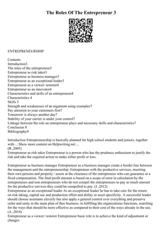 The Roles Of The Entrepreneur 3
ENTREPRENEURSHIP
Contents
Introduction3
The roles of the entrepreneur3
Entrepreneur as risk taker3
Entrepreneur as business manager3
Entrepreneur as an exceptional leader3
Entrepreneur as a viewer/ restorer4
Entrepreneur as an innovator4
Characteristics and skills of an entrepreneur4
Characteristics 4
Skills 5
Strength and weaknesses of an argument using examples7
Pay attention to your customers first7
Tomorrow is always another day7
Stability of your carrier is under your control7
Linkage between the role an entrepreneur plays and necessary skills and characteristics7
Conclusion 8
Bibliography9
Introduction Entrepreneurship is basically planned for high school students and juniors, together
with ... Show more content on Helpwriting.net ...
(B ,2005)
Entrepreneur as risk taker Entrepreneur is a person who has the prudence enthusiasm to justify the
risk and take the required action to make either profit or loss.
Entrepreneur as business manager Entrepreneur as a business manager create a border line between
the management and the entrepreneurship. Entrepreneur with the productive services, inserting
their own persons and property / assets at the clearance of the entrepreneur who can guarantee at a
fixed compensation. The final profit amount is based on a scope of error in calculation by the
entrepreneurs and non entrepreneurs who do not compel the entrepreneurs to pay as much amount
for the productive services they could be compelled to pay. (J ,2012)
Entrepreneur as an exceptional leader As an exceptional leader he has to take care for the return
on risk taking, capital use and production effort and ability or asset specificity. A successful leader
should choose assistants cleverly but also apply a general control over everything and preserve
order and unity in the main plan of thee business, in fulfilling the organizations functions, searching
for the ways that should be more effective as compared to their cost of the ways already in the use.
(A ,2010)
Entrepreneur as a viewer/ restorer Entrepreneur basic role is to achieve the kind of adjustment or
changes
 