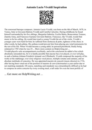 Antonio Lucio Vivaldi Inspiration
The renowned baroque composer, Antonio Lucio Vivaldi, was born on the 4th of March, 1678, in
Venice, Italy to Giovanni Battista Vivaldi and Camilla Calicchio. During childhood, he found
himself surrounded by his five siblings, Margarita Gabriela, Cecilia Maria, Bonaventura Tomaso,
Zanetta Anna, and Francesco Gaetano Giovanni Battista. Francesco, like Vivaldi, would find
music to be his calling. He would later teach a young Vivaldi the art of the violin. Vivaldi s
younger years were hard for him; he suffered from strettezza di petto, tightness of the chest; in
other words, he had asthma. His asthma would prevent him from playing any wind instruments for
the rest of his life. When Vivaldi became a young adult, he pursued priesthood, finally being
ordained in 1703 when he was 25.... Show more content on Helpwriting.net ...
Vivaldi played a solo accompaniment excellently, and at the conclusion he added a free which
absolutely astounded me, for it is hardly possible that anyone has ever played, or ever will play,
in such a fashion (Johann Friedrich Armand von Uffenbach). Vivaldi composed the majority of his
works at the orphanage; over sixty religious vocal pieces, multiple sonatas and cantatas, and an
absolute multitude of concertos. He was appointed maestro de concerti (music director) in 1716,
after having been voted out of the position of maestro di coro (choirmaster) a year earlier due to
not matching standards. Of course, matching said standards was extraordinarily difficult as he had
to compose an entire concerto by every evening meal, a tall order for even the most prolific of
... Get more on HelpWriting.net ...
 