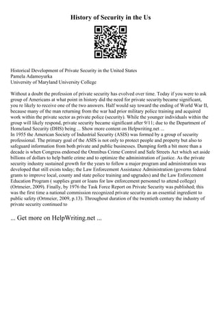 History of Security in the Us
Historical Development of Private Security in the United States
Pamela Adamoyurka
University of Maryland University College
Without a doubt the profession of private security has evolved over time. Today if you were to ask
group of Americans at what point in history did the need for private security became significant,
you re likely to receive one of the two answers. Half would say toward the ending of World War II,
because many of the man returning from the war had prior military police training and acquired
work within the private sector as private police (security). While the younger individuals within the
group will likely respond, private security became significant after 9/11; due to the Department of
Homeland Security (DHS) being ... Show more content on Helpwriting.net ...
In 1955 the American Society of Industrial Security (ASIS) was formed by a group of security
professional. The primary goal of the ASIS is not only to protect people and property but also to
safeguard information from both private and public businesses. Dumping forth a bit more than a
decade is when Congress endorsed the Omnibus Crime Control and Safe Streets Act which set aside
billions of dollars to help battle crime and to optimize the administration of justice. As the private
security industry sustained growth for the years to follow a major program and administration was
developed that still exists today; the Law Enforcement Assistance Administration (governs federal
grants to improve local, county and state police training and upgrades) and the Law Enforcement
Education Program ( supplies grant or loans for law enforcement personnel to attend college)
(Ortmeier, 2009). Finally, by 1976 the Task Force Report on Private Security was published; this
was the first time a national commission recognized private security as an essential ingredient to
public safety (Ortmeier, 2009, p.13). Throughout duration of the twentieth century the industry of
private security continued to
... Get more on HelpWriting.net ...
 