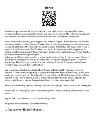 Boron
Minerals are predominant for the formation of bones and tissue and are worried in lots of
psychological procedures, including metabolism and power creation. The following minerals are
hair healthful nutrients which are required for suitable hair development and upkeep.
Boron observed in tomatoes, green peppers, and different veggies, this hint mineral has first rate
importance in diet, certainly in mineral metabolism. It helps your physique process, manage and
soak up different imperative minerals, including calcium, phosphorus, and magnesium. Boron is
required in small amounts for healthy bones and tissue. Seeing that of its helping position in
mineral metabolism, it s mainly located in dietary dietary supplements marketed for hair health. ...
Show more content on Helpwriting.net ...
Iodine s most effective responsibility is within the formation of two thyroid hormones. Such a is
thyroxin; which is required with the aid of the hair follicles and sebaceous glands for correct
functioning. Thyroxin helps nourish these hair buildings. Iodine deficiencies can show up as
premature grey hair, dull hair, and loss hair.
Iron Iron is important for growth of all body tissues and for a healthy immune process. In
addition, it can be obviously primary to support hair regrowth. If you are shedding your hair for
no obvious purpose, you may be affected by an iron deficiency. Brittle hair is an additional sign
that iron is also short in deliver. Close to 1/2 one million persons in the united states and 500
million globally are at risk for this condition. These excessive risk class include:
women of childbearing age who ve heavy durations. Iron will get flushed out with the blood glide.
women who ve simply given birth. Breast feeding infants expend a variety of the mummy s iron
outlets.
Vegans strict vegetarians who eat no meat or dairy products
any person who consumes a nutrient terrible food
... Get more on HelpWriting.net ...
 