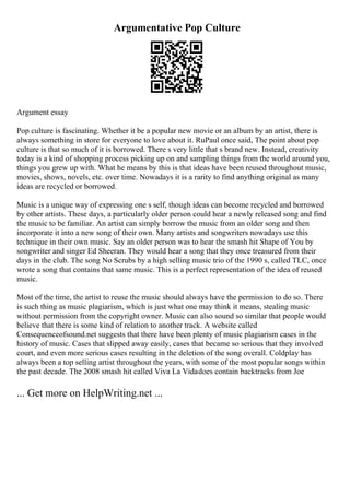 Argumentative Pop Culture
Argument essay
Pop culture is fascinating. Whether it be a popular new movie or an album by an artist, there is
always something in store for everyone to love about it. RuPaul once said, The point about pop
culture is that so much of it is borrowed. There s very little that s brand new. Instead, creativity
today is a kind of shopping process picking up on and sampling things from the world around you,
things you grew up with. What he means by this is that ideas have been reused throughout music,
movies, shows, novels, etc. over time. Nowadays it is a rarity to find anything original as many
ideas are recycled or borrowed.
Music is a unique way of expressing one s self, though ideas can become recycled and borrowed
by other artists. These days, a particularly older person could hear a newly released song and find
the music to be familiar. An artist can simply borrow the music from an older song and then
incorporate it into a new song of their own. Many artists and songwriters nowadays use this
technique in their own music. Say an older person was to hear the smash hit Shape of You by
songwriter and singer Ed Sheeran. They would hear a song that they once treasured from their
days in the club. The song No Scrubs by a high selling music trio of the 1990 s, called TLC, once
wrote a song that contains that same music. This is a perfect representation of the idea of reused
music.
Most of the time, the artist to reuse the music should always have the permission to do so. There
is such thing as music plagiarism, which is just what one may think it means, stealing music
without permission from the copyright owner. Music can also sound so similar that people would
believe that there is some kind of relation to another track. A website called
Consequenceofsound.net suggests that there have been plenty of music plagiarism cases in the
history of music. Cases that slipped away easily, cases that became so serious that they involved
court, and even more serious cases resulting in the deletion of the song overall. Coldplay has
always been a top selling artist throughout the years, with some of the most popular songs within
the past decade. The 2008 smash hit called Viva La Vidadoes contain backtracks from Joe
... Get more on HelpWriting.net ...
 