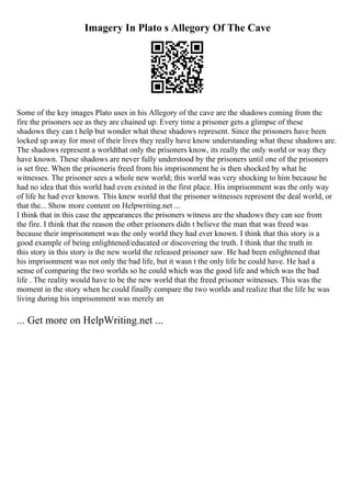 Imagery In Plato s Allegory Of The Cave
Some of the key images Plato uses in his Allegory of the cave are the shadows coming from the
fire the prisoners see as they are chained up. Every time a prisoner gets a glimpse of these
shadows they can t help but wonder what these shadows represent. Since the prisoners have been
locked up away for most of their lives they really have know understanding what these shadows are.
The shadows represent a worldthat only the prisoners know, its really the only world or way they
have known. These shadows are never fully understood by the prisoners until one of the prisoners
is set free. When the prisoneris freed from his imprisonment he is then shocked by what he
witnesses. The prisoner sees a whole new world; this world was very shocking to him because he
had no idea that this world had even existed in the first place. His imprisonment was the only way
of life he had ever known. This knew world that the prisoner witnesses represent the deal world, or
that the... Show more content on Helpwriting.net ...
I think that in this case the appearances the prisoners witness are the shadows they can see from
the fire. I think that the reason the other prisoners didn t believe the man that was freed was
because their imprisonment was the only world they had ever known. I think that this story is a
good example of being enlightened/educated or discovering the truth. I think that the truth in
this story in this story is the new world the released prisoner saw. He had been enlightened that
his imprisonment was not only the bad life, but it wasn t the only life he could have. He had a
sense of comparing the two worlds so he could which was the good life and which was the bad
life . The reality would have to be the new world that the freed prisoner witnesses. This was the
moment in the story when he could finally compare the two worlds and realize that the life he was
living during his imprisonment was merely an
... Get more on HelpWriting.net ...
 