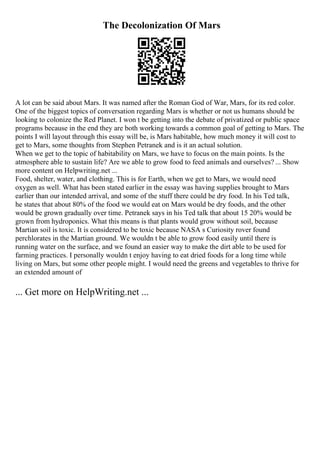 The Decolonization Of Mars
A lot can be said about Mars. It was named after the Roman God of War, Mars, for its red color.
One of the biggest topics of conversation regarding Mars is whether or not us humans should be
looking to colonize the Red Planet. I won t be getting into the debate of privatized or public space
programs because in the end they are both working towards a common goal of getting to Mars. The
points I will layout through this essay will be, is Mars habitable, how much money it will cost to
get to Mars, some thoughts from Stephen Petranek and is it an actual solution.
When we get to the topic of habitability on Mars, we have to focus on the main points. Is the
atmosphere able to sustain life? Are we able to grow food to feed animals and ourselves? ... Show
more content on Helpwriting.net ...
Food, shelter, water, and clothing. This is for Earth, when we get to Mars, we would need
oxygen as well. What has been stated earlier in the essay was having supplies brought to Mars
earlier than our intended arrival, and some of the stuff there could be dry food. In his Ted talk,
he states that about 80% of the food we would eat on Mars would be dry foods, and the other
would be grown gradually over time. Petranek says in his Ted talk that about 15 20% would be
grown from hydroponics. What this means is that plants would grow without soil, because
Martian soil is toxic. It is considered to be toxic because NASA s Curiosity rover found
perchlorates in the Martian ground. We wouldn t be able to grow food easily until there is
running water on the surface, and we found an easier way to make the dirt able to be used for
farming practices. I personally wouldn t enjoy having to eat dried foods for a long time while
living on Mars, but some other people might. I would need the greens and vegetables to thrive for
an extended amount of
... Get more on HelpWriting.net ...
 