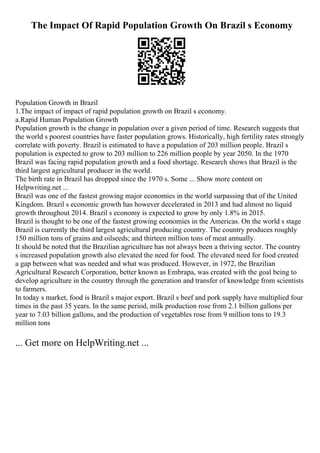 The Impact Of Rapid Population Growth On Brazil s Economy
Population Growth in Brazil
1.The impact of impact of rapid population growth on Brazil s economy.
a.Rapid Human Population Growth
Population growth is the change in population over a given period of time. Research suggests that
the world s poorest countries have faster population grows. Historically, high fertility rates strongly
correlate with poverty. Brazil is estimated to have a population of 203 million people. Brazil s
population is expected to grow to 203 million to 226 million people by year 2050. In the 1970
Brazil was facing rapid population growth and a food shortage. Research shows that Brazil is the
third largest agricultural producer in the world.
The birth rate in Brazil has dropped since the 1970 s. Some ... Show more content on
Helpwriting.net ...
Brazil was one of the fastest growing major economies in the world surpassing that of the United
Kingdom. Brazil s economic growth has however decelerated in 2013 and had almost no liquid
growth throughout 2014. Brazil s economy is expected to grow by only 1.8% in 2015.
Brazil is thought to be one of the fastest growing economies in the Americas. On the world s stage
Brazil is currently the third largest agricultural producing country. The country produces roughly
150 million tons of grains and oilseeds; and thirteen million tons of meat annually.
It should be noted that the Brazilian agriculture has not always been a thriving sector. The country
s increased population growth also elevated the need for food. The elevated need for food created
a gap between what was needed and what was produced. However, in 1972, the Brazilian
Agricultural Research Corporation, better known as Embrapa, was created with the goal being to
develop agriculture in the country through the generation and transfer of knowledge from scientists
to farmers.
In today s market, food is Brazil s major export. Brazil s beef and pork supply have multiplied four
times in the past 35 years. In the same period, milk production rose from 2.1 billion gallons per
year to 7.03 billion gallons, and the production of vegetables rose from 9 million tons to 19.3
million tons
... Get more on HelpWriting.net ...
 