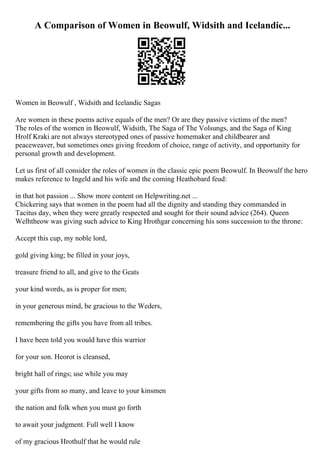 A Comparison of Women in Beowulf, Widsith and Icelandic...
Women in Beowulf , Widsith and Icelandic Sagas
Are women in these poems active equals of the men? Or are they passive victims of the men?
The roles of the women in Beowulf, Widsith, The Saga of The Volsungs, and the Saga of King
Hrolf Kraki are not always stereotyped ones of passive homemaker and childbearer and
peaceweaver, but sometimes ones giving freedom of choice, range of activity, and opportunity for
personal growth and development.
Let us first of all consider the roles of women in the classic epic poem Beowulf. In Beowulf the hero
makes reference to Ingeld and his wife and the coming Heathobard feud:
in that hot passion ... Show more content on Helpwriting.net ...
Chickering says that women in the poem had all the dignity and standing they commanded in
Tacitus day, when they were greatly respected and sought for their sound advice (264). Queen
Welhtheow was giving such advice to King Hrothgar concerning his sons succession to the throne:
Accept this cup, my noble lord,
gold giving king; be filled in your joys,
treasure friend to all, and give to the Geats
your kind words, as is proper for men;
in your generous mind, be gracious to the Weders,
remembering the gifts you have from all tribes.
I have been told you would have this warrior
for your son. Heorot is cleansed,
bright hall of rings; use while you may
your gifts from so many, and leave to your kinsmen
the nation and folk when you must go forth
to await your judgment. Full well I know
of my gracious Hrothulf that he would rule
 