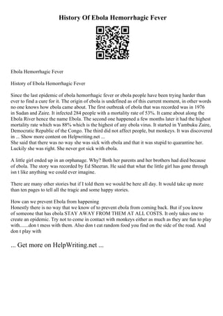 History Of Ebola Hemorrhagic Fever
Ebola Hemorrhagic Fever
History of Ebola Hemorrhagic Fever
Since the last epidemic of ebola hemorrhagic fever or ebola people have been trying harder than
ever to find a cure for it. The origin of ebola is undefined as of this current moment, in other words
no one knows how ebola came about. The first outbreak of ebola that was recorded was in 1976
in Sudan and Zaire. It infected 284 people with a mortality rate of 53%. It came about along the
Ebola River hence the name Ebola. The second one happened a few months later it had the highest
mortality rate which was 88% which is the highest of any ebola virus. It started in Yambuku Zaire,
Democratic Republic of the Congo. The third did not affect people, but monkeys. It was discovered
in ... Show more content on Helpwriting.net ...
She said that there was no way she was sick with ebola and that it was stupid to quarantine her.
Luckily she was right. She never got sick with ebola.
A little girl ended up in an orphanage. Why? Both her parents and her brothers had died because
of ebola. The story was recorded by Ed Sheeran. He said that what the little girl has gone through
isn t like anything we could ever imagine.
There are many other stories but if I told them we would be here all day. It would take up more
than ten pages to tell all the tragic and some happy stories.
How can we prevent Ebola from happening
Honestly there is no way that we know of to prevent ebola from coming back. But if you know
of someone that has ebola STAY AWAY FROM THEM AT ALL COSTS. It only takes one to
create an epidemic. Try not to come in contact with monkeys either as much as they are fun to play
with.......don t mess with them. Also don t eat random food you find on the side of the road. And
don t play with
... Get more on HelpWriting.net ...
 