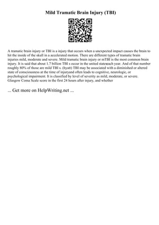 Mild Tramatic Brain Injury (TBI)
A tramatic brain injury or TBI is a injury that occurs when a unexpected impact causes the brain to
hit the inside of the skull in a accelerated motion. There are different types of tramatic brain
injuries mild, moderate and severe. Mild tramatic brain injury or mTBI is the most common brain
injury. It is said that about 1.7 billion TBI s occur in the united stateseach year. And of that number
roughly 80% of those are mild TBI s. (hyatt) TBI may be associated with a diminished or altered
state of consciousness at the time of injuryand often leads to cognitive, neurologic, or
psychological impairment. It is classified by level of severity as mild, moderate, or severe.
Glasgow Coma Scale score in the first 24 hours after injury, and whether
... Get more on HelpWriting.net ...
 