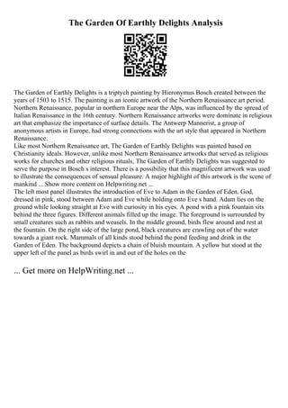 The Garden Of Earthly Delights Analysis
The Garden of Earthly Delights is a triptych painting by Hieronymus Bosch created between the
years of 1503 to 1515. The painting is an iconic artwork of the Northern Renaissance art period.
Northern Renaissance, popular in northern Europe near the Alps, was influenced by the spread of
Italian Renaissance in the 16th century. Northern Renaissance artworks were dominate in religious
art that emphasize the importance of surface details. The Antwerp Mannerist, a group of
anonymous artists in Europe, had strong connections with the art style that appeared in Northern
Renaissance.
Like most Northern Renaissance art, The Garden of Earthly Delights was painted based on
Christianity ideals. However, unlike most Northern Renaissance artworks that served as religious
works for churches and other religious rituals, The Garden of Earthly Delights was suggested to
serve the purpose in Bosch s interest. There is a possibility that this magnificent artwork was used
to illustrate the consequences of sensual pleasure. A major highlight of this artwork is the scene of
mankind ... Show more content on Helpwriting.net ...
The left most panel illustrates the introduction of Eve to Adam in the Garden of Eden. God,
dressed in pink, stood between Adam and Eve while holding onto Eve s hand. Adam lies on the
ground while looking straight at Eve with curiosity in his eyes. A pond with a pink fountain sits
behind the three figures. Different animals filled up the image. The foreground is surrounded by
small creatures such as rabbits and weasels. In the middle ground, birds flew around and rest at
the fountain. On the right side of the large pond, black creatures are crawling out of the water
towards a giant rock. Mammals of all kinds stood behind the pond feeding and drink in the
Garden of Eden. The background depicts a chain of bluish mountain. A yellow hut stood at the
upper left of the panel as birds swirl in and out of the holes on the
... Get more on HelpWriting.net ...
 