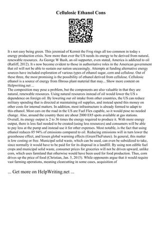 Cellulosic Ethanol Cons
It s not easy being green. This jeremiad of Kermit the Frog rings all too common in today s
energy production crisis. Now more than ever the US needs its energy to be derived from natural,
renewable resources. As George W Bush, an oil supporter, even stated, America is addicted to oil
(Ratliff, 2012). It s now become evident to those in authoritative roles in the American government
that oil will not be able to sustain our nation unceasingly. Attempts at funding alternative energy
sources have included exploration of various types of ethanol sugar, corn and cellulose. Out of
these three, the most promising is the possibility of ethanol derived from cellulose. Cellulosic
ethanol is a source of energy from fibrous plant material that may... Show more content on
Helpwriting.net ...
The composition may pose a problem, but the components are also valuable in that they are
natural, renewable resources. Using natural resources instead of oil would lower the US s
dependence on foreign oil. By lowering our oil intake from other countries, the US can reduce
military spending that is directed at maintaining oil supplies, and instead spend this money on
other costs for internal matters. In addition, most infrastructure is already formed to adapt to
this ethanol. Most cars on the road in the US are Fuel Flex capable, so it would pose no needed
change. Also, around the country there are about 2000 E85 spots available at gas stations.
Overall, its energy output is 2 to 36 times the energy required to produce it. With more energy
output, there is less fuel needed to be created (using less resources) and consumers will be able
to pay less at the pump and instead use it for other expenses. Most notable, is the fact that using
ethanol reduces 85 94% of emissions compared to oil. Reducing emissions will in turn lower the
greenhouse effect, and lessen global warming effects (GreenTheFuture). In general, this matter
is low costing or free. Municipal solid waste, which can be used, can even be subsidized to take,
since normally it would have to be paid for for its disposal in a landfill. By using non edible fuel
crops and municipal solid waste, consumer prices for groceries will not be driven upward, unlike
corn, which uses farmland that otherwise would have been used for food production. Thus, corn
drives up the price of food (Christian, Jan. 5, 2015). While opponents argue that it would require
vast farming operations, meaning clearcutting in some cases, acquisition of
... Get more on HelpWriting.net ...
 