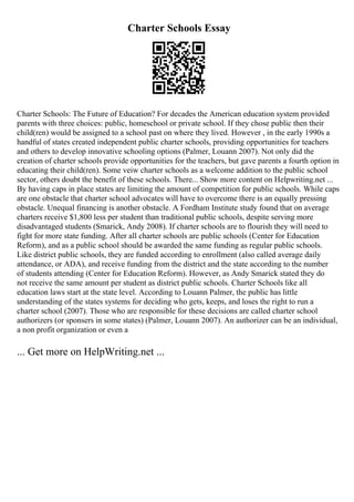 Charter Schools Essay
Charter Schools: The Future of Education? For decades the American education system provided
parents with three choices: public, homeschool or private school. If they chose public then their
child(ren) would be assigned to a school past on where they lived. However , in the early 1990s a
handful of states created independent public charter schools, providing opportunities for teachers
and others to develop innovative schooling options (Palmer, Louann 2007). Not only did the
creation of charter schools provide opportunities for the teachers, but gave parents a fourth option in
educating their child(ren). Some veiw charter schools as a welcome addition to the public school
sector, others doubt the benefit of these schools. There... Show more content on Helpwriting.net ...
By having caps in place states are limiting the amount of competition for public schools. While caps
are one obstacle that charter school advocates will have to overcome there is an equally pressing
obstacle. Unequal financing is another obstacle. A Fordham Institute study found that on average
charters receive $1,800 less per student than traditional public schools, despite serving more
disadvantaged students (Smarick, Andy 2008). If charter schools are to flourish they will need to
fight for more state funding. After all charter schools are public schools (Center for Education
Reform), and as a public school should be awarded the same funding as regular public schools.
Like district public schools, they are funded according to enrollment (also called average daily
attendance, or ADA), and receive funding from the district and the state according to the number
of students attending (Center for Education Reform). However, as Andy Smarick stated they do
not receive the same amount per student as district public schools. Charter Schools like all
education laws start at the state level. According to Louann Palmer, the public has little
understanding of the states systems for deciding who gets, keeps, and loses the right to run a
charter school (2007). Those who are responsible for these decisions are called charter school
authorizers (or sponsers in some states) (Palmer, Louann 2007). An authorizer can be an individual,
a non profit organization or even a
... Get more on HelpWriting.net ...
 