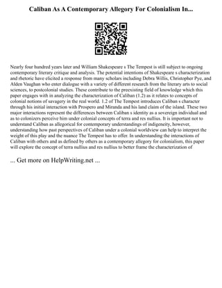 Caliban As A Contemporary Allegory For Colonialism In...
Nearly four hundred years later and William Shakespeare s The Tempest is still subject to ongoing
contemporary literary critique and analysis. The potential intentions of Shakespeare s characterization
and rhetoric have elicited a response from many scholars including Debra Willis, Christopher Pye, and
Alden Vaughan who enter dialogue with a variety of different research from the literary arts to social
sciences, to postcolonial studies. These contribute to the preexisting field of knowledge which this
paper engages with in analyzing the characterization of Caliban (1.2) as it relates to concepts of
colonial notions of savagery in the real world. 1.2 of The Tempest introduces Caliban s character
through his initial interaction with Prospero and Miranda and his land claim of the island. These two
major interactions represent the differences between Caliban s identity as a sovereign individual and
as to colonizers perceive him under colonial concepts of terra and res nullius. It is important not to
understand Caliban as allegorical for contemporary understandings of indigeneity, however,
understanding how past perspectives of Caliban under a colonial worldview can help to interpret the
weight of this play and the nuance The Tempest has to offer. In understanding the interactions of
Caliban with others and as defined by others as a contemporary allegory for colonialism, this paper
will explore the concept of terra nullius and res nullius to better frame the characterization of
... Get more on HelpWriting.net ...
 