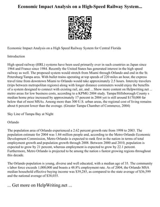 Economic Impact Analysis on a High-Speed Railway System...
Economic Impact Analysis on a High Speed Railway System for Central Florida
Introduction
High speed railway (HRL) systems have been used primarily over in such countries as Japan since
1964 and France since 1984. Recently the United States has generated interest in the high speed
railway as well. The proposed system would stretch from Miami through Orlando and end in the St.
Petersburg/Tampa area. With bullet trains operating at top speeds of 220 miles an hour, the express
travel time from downtown Miami to Orlando would take approximately 2.5 hours. Intercity travelers
(trips between metropolitan regions) along with longer distance commuters would enjoy the benefits
of a system designed to connect with existing rail, air, and ... Show more content on Helpwriting.net ...
metro areas for low business costs, according to a KPMG 2004 study. Tampa/Hillsborough County s
median home price increased by approximately 17 percent in 2004 yet is still around $170,000 far
below that of most MSAs. Among more than 300 U.S. urban areas, the regional cost of living remains
about 6 percent lower than the average. (Greater Tampa Chamber of Commerce, 2004)
Sky Line of Tampa Bay at Night
Orlando
The population area of Orlando experienced a 2.62 percent growth rate from 1998 to 2003. The
population estimate for 2004 was 1.84 million people and, according to the Metro Orlando Economic
Development Commission, Metro Orlando is expected to rank first in the nation in terms of total
employment growth and population growth through 2008. Between 2000 and 2010, population is
expected to grow by 21 percent, whereas employment is expected to grow by 22.1 percent.
Furthermore, Metro Orlando is projected to be among the nation s fastest growing regions throughout
this decade.
The Orlando population is young, diverse and well educated, with a median age of 35. The community
s labor force exceeds 1,000,000 and boasts a 48.8% employment rate. As of 2004, the Orlando MSA
median household effective buying income was $39,285, as compared to the state average of $36,599
and the national average of $38,035.
... Get more on HelpWriting.net ...
 