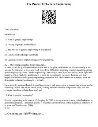 The Process Of Genetic Engineering
Table of content
Introduction
1.0 What is genetic engineering?
1.1 History of genetic modified food
1.2 The process of genetic engineering in crop (plant)
2.0 Genetic modified crops worldwide
2.1 Leading countries implementing genetic engineering
2.2 ... Show more content on Helpwriting.net ...
In most events the goal is to introduce a new trait to the plant, which does not occur naturally in the
species, for examples in crops and food. Since from 1960, there are many countries developing using
genetic engineering crops. Genetic engineering crops bring a lot of benefit to society, it can fight with
hunger world, it has better quality and it is good for environment. However, there are also many
negative issue involved in genetic engineering crops such as it can harm the environment, it can be
detrimental to human health and it is not safe.
Using the information collected from different source such as interview with doctor or science teacher,
secondary sources like online article, book, looking different websites and youtube clips, idea and
evidence have been collected and analysed.
1.0 What is genetic engineering?
Genetic engineering is the process of changing the DNA in an organism s genome, it is also known as
genetic modification. The role of genome is to contain the information to build organism and allow it
to grow up (YourGenome, 2014).
In the
... Get more on HelpWriting.net ...
 