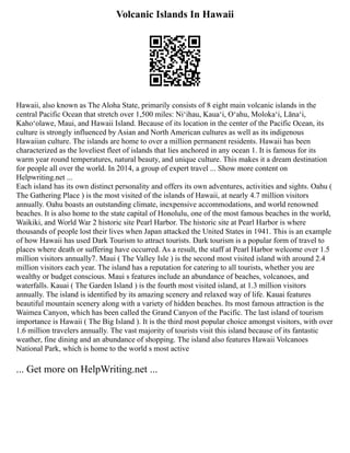 Volcanic Islands In Hawaii
Hawaii, also known as The Aloha State, primarily consists of 8 eight main volcanic islands in the
central Pacific Ocean that stretch over 1,500 miles: Niʻihau, Kauaʻi, Oʻahu, Molokaʻi, Lānaʻi,
Kahoʻolawe, Maui, and Hawaii Island. Because of its location in the center of the Pacific Ocean, its
culture is strongly influenced by Asian and North American cultures as well as its indigenous
Hawaiian culture. The islands are home to over a million permanent residents. Hawaii has been
characterized as the loveliest fleet of islands that lies anchored in any ocean 1. It is famous for its
warm year round temperatures, natural beauty, and unique culture. This makes it a dream destination
for people all over the world. In 2014, a group of expert travel ... Show more content on
Helpwriting.net ...
Each island has its own distinct personality and offers its own adventures, activities and sights. Oahu (
The Gathering Place ) is the most visited of the islands of Hawaii, at nearly 4.7 million visitors
annually. Oahu boasts an outstanding climate, inexpensive accommodations, and world renowned
beaches. It is also home to the state capital of Honolulu, one of the most famous beaches in the world,
Waikiki, and World War 2 historic site Pearl Harbor. The historic site at Pearl Harbor is where
thousands of people lost their lives when Japan attacked the United States in 1941. This is an example
of how Hawaii has used Dark Tourism to attract tourists. Dark tourism is a popular form of travel to
places where death or suffering have occurred. As a result, the staff at Pearl Harbor welcome over 1.5
million visitors annually7. Maui ( The Valley Isle ) is the second most visited island with around 2.4
million visitors each year. The island has a reputation for catering to all tourists, whether you are
wealthy or budget conscious. Maui s features include an abundance of beaches, volcanoes, and
waterfalls. Kauai ( The Garden Island ) is the fourth most visited island, at 1.3 million visitors
annually. The island is identified by its amazing scenery and relaxed way of life. Kauai features
beautiful mountain scenery along with a variety of hidden beaches. Its most famous attraction is the
Waimea Canyon, which has been called the Grand Canyon of the Pacific. The last island of tourism
importance is Hawaii ( The Big Island ). It is the third most popular choice amongst visitors, with over
1.6 million travelers annually. The vast majority of tourists visit this island because of its fantastic
weather, fine dining and an abundance of shopping. The island also features Hawaii Volcanoes
National Park, which is home to the world s most active
... Get more on HelpWriting.net ...
 