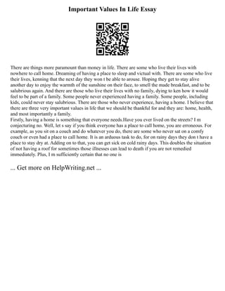 Important Values In Life Essay
There are things more paramount than money in life. There are some who live their lives with
nowhere to call home. Dreaming of having a place to sleep and victual with. There are some who live
their lives, kenning that the next day they won t be able to arouse. Hoping they get to stay alive
another day to enjoy the warmth of the sunshine on their face, to smell the made breakfast, and to be
salubrious again. And there are those who live their lives with no family, dying to ken how it would
feel to be part of a family. Some people never experienced having a family. Some people, including
kids, could never stay salubrious. There are those who never experience, having a home. I believe that
there are three very important values in life that we should be thankful for and they are: home, health,
and most importantly a family.
Firstly, having a home is something that everyone needs.Have you ever lived on the streets? I m
conjecturing no. Well, let s say if you think everyone has a place to call home, you are erroneous. For
example, as you sit on a couch and do whatever you do, there are some who never sat on a comfy
couch or even had a place to call home. It is an arduous task to do, for on rainy days they don t have a
place to stay dry at. Adding on to that, you can get sick on cold rainy days. This doubles the situation
of not having a roof for sometimes those illnesses can lead to death if you are not remedied
immediately. Plus, I m sufficiently certain that no one is
... Get more on HelpWriting.net ...
 