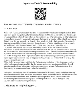Ngos As A Part Of Accountability
NGOs AS A PART OF ACCOUNTABILITY CHAIN IN SERBIAN POLITICS
INTRODUCTION
At the heart of good governance are the ideas of accountability, transparency and participation. These
ideas have grown in popularity after democratic changes in 2000; hence it could be said that concept
of accountability is relatively new in Serbia. Accountability has different meaning in different political
systems, but in general by accountability is meant the imperative to make public officials answerable
for their behavior and responsive to the entity from which they derive their authority. Accountability
also means establishing criteria to measure the performance of public officials, as well as oversight
mechanisms to ensure that standards are met. ... Show more content on Helpwriting.net ...
Citizens are at the highest level of the accountability chain in Serbia and all authorities are
accountable to the citizens. Genuine elections no matter how free and fair are insufficient in ensuring
that elected officials are accountable and responsive to citizens. Therefore, citizens need to participate
in political processes between elections and parliaments are citizens institutions that should initiate
and enable participation. As the representative branches of democratic governments, parliaments are
meant to provide citizens with links to the policy making process and with methods of holding the
executive branch to account.
While the Government is accountable to the Parliament, on the bottom of this structure are various
public bodies, agencies, etc. to which the Government assigns power and responsibilities through
regulations and policies. Independent bodies working together with the Parliament on oversight
function play an important role in the chain of accountability.
Participants can discharge their accountability functions effectively only if they know to whom they
are accountable and for what. Likewise, they can hold others accountable only if they understand who
is accountable to them and for what. In Serbian political practice, public officials do not have
understanding of these matters or they try to avoid responsibilities. Only at the highest level
Government towards Parliament participants
... Get more on HelpWriting.net ...
 