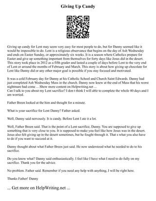 Giving Up Candy
Giving up candy for Lent may seem very easy for most people to do, but for Danny seemed like it
would be impossible to do. Lent is a religious observance that begins on the day of Ash Wednesday
and ends on Easter Sunday, or approximately six weeks. It is a season where Catholics prepare for
Easter and give up something important from themselves for forty days like Jesus did in the desert.
This story took place in 2012 as a fifth grader and lasted a couple of days before Lent to the very end
of Lent or around the months of February and March. This story is about how giving up chocolate for
Lent like Danny did or any other major goal is possible if you stay focused and motivated.
It was a cold February day for Danny at his Catholic School and Church Saint Edwards. Danny had
just completed Ash Wednesday Mass in the church. Danny now knew at the end of Mass that his worst
nightmare had come ... Show more content on Helpwriting.net ...
Can I talk to you about my Lent sacrifice? I don t think I will able to complete the whole 40 days and I
am worried.
Father Breen looked at the him and thought for a minute.
What is your sacrifice for Lent Danny? Father asked.
Well, Danny said nervously. It is candy. Before Lent I ate it a lot.
Well, Father Breen said. That is the point of a Lent sacrifice, Danny. You are supposed to give up
something that is very close to you. It is supposed to make you feel like how Jesus was in the desert.
Jesus also felt giving up in the desert sometimes, but he fought through it. That s what you also have
to do if you want to succeed at it.
Danny thought about what Father Breen just said. He now understood what he needed to do to his
sacrifice.
Do you know what? Danny said enthusiastically. I feel like I have what I need to do fully on my
sacrifice. Thank you for the advice.
No problem. Father said. Remember if you need any help with anything, I will be right here.
Thanks Father! Danny
... Get more on HelpWriting.net ...
 