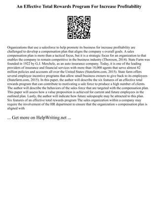 An Effective Total Rewards Program For Increase Profitability
Organizations that use a salesforce to help promote its business for increase profitability are
challenged to develop a compensation plan that aligns the company s overall goals. A sales
compensation plan is more than a tactical focus, but it is a strategic focus for an organization to that
enables the company to remain competitive in the business industry (Thoreson, 2014). State Farm was
founded in 1922 by G.J. Merchele, as an auto insurance company. Today, it is one of the leading
providers of insurance and financial services with more than 18,000 agents that serve almost 82
million policies and accounts all over the United States (Statefarm.com, 2015). State farm offers
several employee incentive programs that allow small business owners to give back to its employees
(Statefarm.com, 2015). In this paper, the author will describe the six features of an effective total
rewards program that can contribute to motivating a sale force to produce a high number of clients.
The author will describe the behaviors of the sales force that are targeted with the compensation plan.
This paper will assess how a value proposition is achieved for current and future employees in the
outlined plan. Lastly, the author will indicate how future salespeople may be attracted to this plan.
Six features of an effective total rewards program The sales organization within a company may
require the involvement of the HR department to ensure that the organization s compensation plan is
aligned with
... Get more on HelpWriting.net ...
 