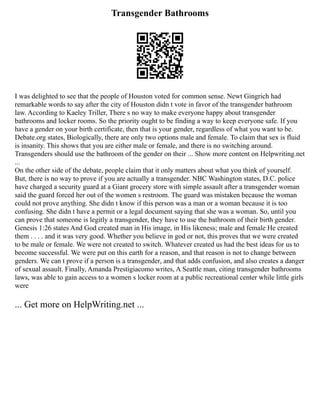 Transgender Bathrooms
I was delighted to see that the people of Houston voted for common sense. Newt Gingrich had
remarkable words to say after the city of Houston didn t vote in favor of the transgender bathroom
law. According to Kaeley Triller, There s no way to make everyone happy about transgender
bathrooms and locker rooms. So the priority ought to be finding a way to keep everyone safe. If you
have a gender on your birth certificate, then that is your gender, regardless of what you want to be.
Debate.org states, Biologically, there are only two options male and female. To claim that sex is fluid
is insanity. This shows that you are either male or female, and there is no switching around.
Transgenders should use the bathroom of the gender on their ... Show more content on Helpwriting.net
...
On the other side of the debate, people claim that it only matters about what you think of yourself.
But, there is no way to prove if you are actually a transgender. NBC Washington states, D.C. police
have charged a security guard at a Giant grocery store with simple assault after a transgender woman
said the guard forced her out of the women s restroom. The guard was mistaken because the woman
could not prove anything. She didn t know if this person was a man or a woman because it is too
confusing. She didn t have a permit or a legal document saying that she was a woman. So, until you
can prove that someone is legitly a transgender, they have to use the bathroom of their birth gender.
Genesis 1:26 states And God created man in His image, in His likeness; male and female He created
them . . . . and it was very good. Whether you believe in god or not, this proves that we were created
to be male or female. We were not created to switch. Whatever created us had the best ideas for us to
become successful. We were put on this earth for a reason, and that reason is not to change between
genders. We can t prove if a person is a transgender, and that adds confusion, and also creates a danger
of sexual assault. Finally, Amanda Prestigiacomo writes, A Seattle man, citing transgender bathrooms
laws, was able to gain access to a women s locker room at a public recreational center while little girls
were
... Get more on HelpWriting.net ...
 