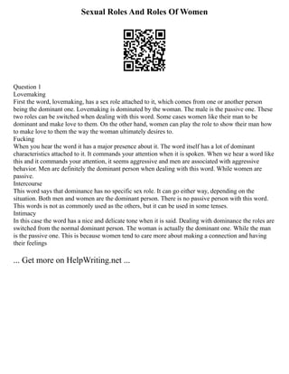 Sexual Roles And Roles Of Women
Question 1
Lovemaking
First the word, lovemaking, has a sex role attached to it, which comes from one or another person
being the dominant one. Lovemaking is dominated by the woman. The male is the passive one. These
two roles can be switched when dealing with this word. Some cases women like their man to be
dominant and make love to them. On the other hand, women can play the role to show their man how
to make love to them the way the woman ultimately desires to.
Fucking
When you hear the word it has a major presence about it. The word itself has a lot of dominant
characteristics attached to it. It commands your attention when it is spoken. When we hear a word like
this and it commands your attention, it seems aggressive and men are associated with aggressive
behavior. Men are definitely the dominant person when dealing with this word. While women are
passive.
Intercourse
This word says that dominance has no specific sex role. It can go either way, depending on the
situation. Both men and women are the dominant person. There is no passive person with this word.
This words is not as commonly used as the others, but it can be used in some tenses.
Intimacy
In this case the word has a nice and delicate tone when it is said. Dealing with dominance the roles are
switched from the normal dominant person. The woman is actually the dominant one. While the man
is the passive one. This is because women tend to care more about making a connection and having
their feelings
... Get more on HelpWriting.net ...
 