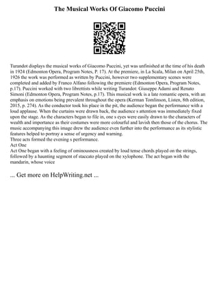 The Musical Works Of Giacomo Puccini
Turandot displays the musical works of Giacomo Puccini, yet was unfinished at the time of his death
in 1924 (Edmonton Opera, Program Notes, P. 17). At the premiere, in La Scala, Milan on April 25th,
1926 the work was performed as written by Puccini, however two supplementary scenes were
completed and added by Franco Alfano following the premiere (Edmonton Opera, Program Notes,
p.17). Puccini worked with two librettists while writing Turandot: Giuseppe Adami and Renato
Simoni (Edmonton Opera, Program Notes, p.17). This musical work is a late romantic opera, with an
emphasis on emotions being prevalent throughout the opera (Kerman Tomlinson, Listen, 8th edition,
2015, p. 274). As the conductor took his place in the pit, the audience began the performance with a
loud applause. When the curtains were drawn back, the audience s attention was immediately fixed
upon the stage. As the characters began to file in, one s eyes were easily drawn to the characters of
wealth and importance as their costumes were more colourful and lavish then those of the chorus. The
music accompanying this image drew the audience even further into the performance as its stylistic
features helped to portray a sense of urgency and warning.
Three acts formed the evening s performance.
Act One
Act One began with a feeling of ominousness created by loud tense chords played on the strings,
followed by a haunting segment of staccato played on the xylophone. The act began with the
mandarin, whose voice
... Get more on HelpWriting.net ...
 