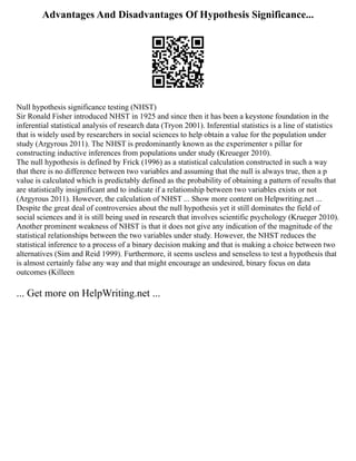 Advantages And Disadvantages Of Hypothesis Significance...
Null hypothesis significance testing (NHST)
Sir Ronald Fisher introduced NHST in 1925 and since then it has been a keystone foundation in the
inferential statistical analysis of research data (Tryon 2001). Inferential statistics is a line of statistics
that is widely used by researchers in social sciences to help obtain a value for the population under
study (Argyrous 2011). The NHST is predominantly known as the experimenter s pillar for
constructing inductive inferences from populations under study (Kreueger 2010).
The null hypothesis is defined by Frick (1996) as a statistical calculation constructed in such a way
that there is no difference between two variables and assuming that the null is always true, then a p
value is calculated which is predictably defined as the probability of obtaining a pattern of results that
are statistically insignificant and to indicate if a relationship between two variables exists or not
(Argyrous 2011). However, the calculation of NHST ... Show more content on Helpwriting.net ...
Despite the great deal of controversies about the null hypothesis yet it still dominates the field of
social sciences and it is still being used in research that involves scientific psychology (Krueger 2010).
Another prominent weakness of NHST is that it does not give any indication of the magnitude of the
statistical relationships between the two variables under study. However, the NHST reduces the
statistical inference to a process of a binary decision making and that is making a choice between two
alternatives (Sim and Reid 1999). Furthermore, it seems useless and senseless to test a hypothesis that
is almost certainly false any way and that might encourage an undesired, binary focus on data
outcomes (Killeen
... Get more on HelpWriting.net ...
 