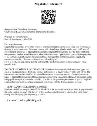 Negotiable Instrument
Assignment on Negotiable Instrument
Course Title: Legal Environment of International Business
Prepared by: Farha Fatema
Date of Submission: 28/04/2011
Executive Summary
Negotiable instruments are written orders or unconditional promises to pay a fixed sum of money on
demand or at a certain time. Promissory notes, bills of exchange, checks, drafts, and certificates of
deposit are all examples of negotiable instruments. Negotiable instruments may be transferred from
one person to another, who is known as a holder in due course. Upon transfer, also called negotiation
of the instrument, the holder in due course obtains full legal title to the instrument. Negotiable
instruments may be ... Show more content on Helpwriting.net ...
For it to work, it is imperative that the instrument be easily transferable without danger of being
uncollectible.
TYPES OF NEGOTIABLE INSTRUMENTS: Negotiable instruments include two main types: an
order to pay (encompasses drafts and checks) and promises to pay(promissory notes and CD s). The
instruments can also be classified as demand instruments or time instruments. Thus there are four
types of negotiable instruments. Demand instrument: payable on demand. (demand= instrument states
it is payable on sight or demand to a holder) [a holder is the person in possession] A good example of
a demand arrangement is a checking account, sometimes called a demand deposit account.
1. DRAFTS AND CHECKS (ORDERS TO PAY)
Draft (or a bill of exchange): INVOLVES 3 PARTIES: An unconditional written order to pay by which
the party creating the draft (the drawer) orders another party (the drawee), typically a bank, to pay
money to a third party (the payee) e.g., a check.
... Get more on HelpWriting.net ...
 