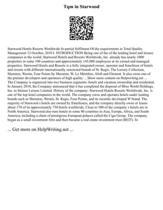 Tqm in Starwood
Starwood Hotels Resorts Worldwide In partial fulfilment Of the requirements in Total Quality
Management 12 October, 2010 I. INTRODUCTION Being one of the of the leading hotel and leisure
companies in the world, Starwood Hotels and Resorts Worldwide, Inc. already has nearly 1000
properties in some 100 countries and approximately 145,000 employees at its owned and managed
properties. Starwood Hotels and Resorts is a fully integrated owner, operator and franchisor of hotels
and resorts with different internationally renowned brands of St. Regis, The Luxury Collection,
Sheraton, Westin, Four Points by Sheraton, W, Le Méridien, Aloft and Element. It also owns one of
the premier developers and operators of high quality ... Show more content on Helpwriting.net ...
The Company is organized into two business segments: hotels and vacation ownership and residential.
In January 2010, the Company announced that it has completed the disposal of Bliss World Holdings,
Inc. to Steiner Leisure Limited. History of the company: Starwood Hotels Resorts Worldwide, Inc. is
one of the top hotel companies in the world. The company owns and operates hotels under leading
brands such as Sheraton, Westin, St. Regis, Four Points, and its recently developed W brand. The
majority of Starwood s hotels are owned by franchisees, and the company directly owns or leases
about 170 of its approximately 750 hotels worldwide. Close to 500 of the company s hotels are in
North America. Starwood also runs hotels in some 80 countries in Asia, Europe, Africa, and South
America, including a chain of prestigious European palaces called the Ciga Group. The company
began as a small investment firm and then became a real estate investment trust (REIT). In
... Get more on HelpWriting.net ...
 