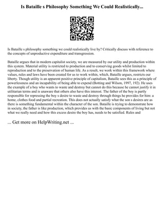 Is Bataille s Philosophy Something We Could Realistically...
Is Bataille s philosophy something we could realistically live by? Critically discuss with reference to
the concepts of unproductive expenditure and transgression.
Bataille argues that in modern capitalist society, we are measured by our utility and production within
this system. Material utility is restricted to production and to conserving goods whilst limited to
reproduction and to the preservation of human life. As a result, we work within this framework where
values, rules and laws have been created for us to work within, which, Bataille argues, restricts our
liberty. Though utility is an apparent positive principle of capitalism, Bataille sees this as a principle of
powerlessness and an incapability of being able to expend (Botting and Wilson, 1997, 192). He uses
the example of a boy who wants to waste and destroy but cannot do this because he cannot justify it in
utilitarian terms and is unaware that others also have this interest. The father of the boy is partly
responsible for repressing the boy s desire to waste and destroy through things he provides for him: a
home, clothes food and partial recreation. This does not actually satisfy what the son s desires are as
there is something fundamental within the character of the son. Bataille is trying to demonstrate how
in society, the father is like production, which provides us with the basic components of living but not
what we really need and how this excess desire the boy has, needs to be satisfied. Rules and
... Get more on HelpWriting.net ...
 