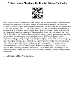 A Short Horizon Model And The Relation Between The Stock...
In our analysis we used a short horizon model, meaning that we chose a window of 4 months before
the merger was announced and 4 months after the actual merger was completed, and studied the
security prices of the merging companies and their rivals over that time period. We then decided to use
a 3 day event window, CAR [ 1,1] first used by Andrade, Mitchell and Stafford (2001), in which the
event occurred on the 2nd day within that time frame. To do this, we used a market model to derive
the relationship between the stock price of the firms and our chosen index, the Standard and Poors
500. At this point we also examined changes in the R D intensity between companies that received a
second request and or complaint, and those that did not over the following 4 month period.
We then used regression analysis to elucidate the relationship between the different firms and the
reference index. Following this we then projected the normal returns using regression analysis for all
of the days which fell within the event window. We then took the expected returns and subtracted the
actual returns, and it was through this methodology that we could detect a relationship between
cumulative abnormal returns of the acquiror and the likelihood of receiving a second request. To
calculate the R D intensity, we take the cumulative R D for each firm in the 4 months prior to the
event and 4 months after the event and divide that by the their combined sales to reach a post merger
research and
... Get more on HelpWriting.net ...
 