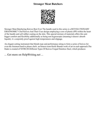 Stronger Meat Butchers
Stronger Meat Butchering Knives Best Ever The handle used in this series is a REVOLUTIONARY
ERGONOMIC? Chef Knives And Their Uses design employing a core of plastic (PP) within the heart
of the handle and soft rubber coating on the skin. This special mixture of materials offers this unit
bigger comfort and flexibility additionally as being non hygroscopic (meaning it doesn t absorb
liquids). it s conjointly proof against high temperatures and slippage.
An elegant cutting instrument that blends type and performance along to form a series of knives for
even the foremost hard to please chefs. an honest room Knife Brands work of art in each approach.The
blade is created of NITRUM Different Types Of Knives Forged Stainless Steel, which produces
... Get more on HelpWriting.net ...
 