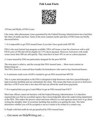 Fah Loan Facts
10 Facts and Myths of FHA Loans
Like many other phenomena, loans guaranteed by the Federal Housing Administration have had their
fair share of myths and facts. Some of the most common myths and facts of FHA loans are briefly
discussed below.
1. It is impossible to get FHA insured loans if you don t have good credit MYTH
FHA is the most lenient loan program available. FHA will insure a loan for a borrower with a mid
FICO score of 580 and still be eligible for 3.5% down payment. However, borrowers with credit
scores lower than 500 can still qualify. They must have at least 10% to use as a down payment.
2. Loans insured by FHA are particularly designed for the poor MYTH
The term poor is relative, and the concept that FHA insured loans ... Show more content on
Helpwriting.net ...
The FHA, however, removed these hurdles for homebuyers who want to buy foreclosed houses.
6. A minimum credit score of 620 is needed to get an FHA insured loan MYTH
This is a pure misconception as the FHA is designed to help borrowers who have passed through a
legit economic hardship and can substantiate the claim. This means that loans are given to borrowers
that have a FICO score that is less than 620 and can afford the small down payments.
7. It is required that you get a Loan Officer to get an FHA insured loan FACT
Most loan officers cannot do business with the Federal Housing Administration. It is therefore
required that you find an accredited agency that is knowledgeable about the underwriting department
at the FHA. This makes the process easier and more effective as such agencies know how to go about
writing the almighty letter of economic hardship that justifies you getting the loan. The letter
determines whether you will be accepted or not as it needs to be written in a certain way.
8. People with bad credit do not get penalized by FHA insured loans
... Get more on HelpWriting.net ...
 