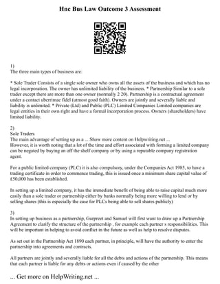 Hnc Bus Law Outcome 3 Assessment
1)
The three main types of business are:
* Sole Trader Consists of a single sole owner who owns all the assets of the business and which has no
legal incorporation. The owner has unlimited liability of the business. * Partnership Similar to a sole
trader except there are more than one owner (normally 2 20). Partnership is a contractual agreement
under a contact uberrimae fidel (utmost good faith). Owners are jointly and severally liable and
liability is unlimited. * Private (Ltd) and Public (PLC) Limited Companies Limited companies are
legal entities in their own right and have a formal incorporation process. Owners (shareholders) have
limited liability.
2)
Sole Traders
The main advantage of setting up as a ... Show more content on Helpwriting.net ...
However, it is worth noting that a lot of the time and effort associated with forming a limited company
can be negated by buying an off the shelf company or by using a reputable company registration
agent.
For a public limited company (PLC) it is also compulsory, under the Companies Act 1985, to have a
trading certificate in order to commence trading, this is issued once a minimum share capital value of
£50,000 has been established.
In setting up a limited company, it has the immediate benefit of being able to raise capital much more
easily than a sole trader or partnership either by banks normally being more willing to lend or by
selling shares (this is especially the case for PLCs being able to sell shares publicly)
3)
In setting up business as a partnership, Gurpreet and Samuel will first want to draw up a Partnership
Agreement to clarify the structure of the partnership , for example each partner s responsibilities. This
will be important in helping to avoid conflict in the future as well as help to resolve disputes.
As set out in the Partnership Act 1890 each partner, in principle, will have the authority to enter the
partnership into agreements and contracts.
All partners are jointly and severally liable for all the debts and actions of the partnership. This means
that each partner is liable for any debts or actions even if caused by the other
... Get more on HelpWriting.net ...
 