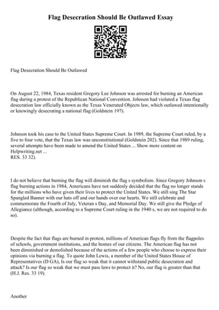 Flag Desecration Should Be Outlawed Essay
Flag Desecration Should Be Outlawed
On August 22, 1984, Texas resident Gregory Lee Johnson was arrested for burning an American
flag during a protest of the Republican National Convention. Johnson had violated a Texas flag
desecration law officially known as the Texas Venerated Objects law, which outlawed intentionally
or knowingly desecrating a national flag (Goldstein 197).
Johnson took his case to the United States Supreme Court. In 1989, the Supreme Court ruled, by a
five to four vote, that the Texas law was unconstitutional (Goldstein 202). Since that 1989 ruling,
several attempts have been made to amend the United States ... Show more content on
Helpwriting.net ...
RES. 33 32).
I do not believe that burning the flag will diminish the flag s symbolism. Since Gregory Johnson s
flag burning actions in 1984, Americans have not suddenly decided that the flag no longer stands
for the millions who have given their lives to protect the United States. We still sing The Star
Spangled Banner with our hats off and our hands over our hearts. We still celebrate and
commemorate the Fourth of July, Veteran s Day, and Memorial Day. We still give the Pledge of
Allegiance (although, according to a Supreme Court ruling in the 1940 s, we are not required to do
so).
Despite the fact that flags are burned in protest, millions of American flags fly from the flagpoles
of schools, government institutions, and the homes of our citizens. The American flag has not
been diminished or demolished because of the actions of a few people who choose to express their
opinions via burning a flag. To quote John Lewis, a member of the United States House of
Representatives (D GA), Is our flag so weak that it cannot withstand public desecration and
attack? Is our flag so weak that we must pass laws to protect it? No, our flag is greater than that
(H.J. Res. 33 19).
Another
 