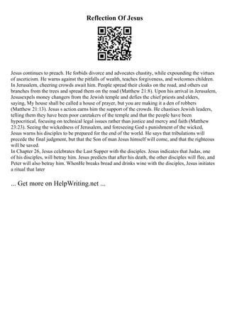 Reflection Of Jesus
Jesus continues to preach. He forbids divorce and advocates chastity, while expounding the virtues
of asceticism. He warns against the pitfalls of wealth, teaches forgiveness, and welcomes children.
In Jerusalem, cheering crowds await him. People spread their cloaks on the road, and others cut
branches from the trees and spread them on the road (Matthew 21:8). Upon his arrival in Jerusalem,
Jesusexpels money changers from the Jewish temple and defies the chief priests and elders,
saying, My house shall be called a house of prayer, but you are making it a den of robbers
(Matthew 21:13). Jesus s action earns him the support of the crowds. He chastises Jewish leaders,
telling them they have been poor caretakers of the temple and that the people have been
hypocritical, focusing on technical legal issues rather than justice and mercy and faith (Matthew
23:23). Seeing the wickedness of Jerusalem, and foreseeing God s punishment of the wicked,
Jesus warns his disciples to be prepared for the end of the world. He says that tribulations will
precede the final judgment, but that the Son of man Jesus himself will come, and that the righteous
will be saved.
In Chapter 26, Jesus celebrates the Last Supper with the disciples. Jesus indicates that Judas, one
of his disciples, will betray him. Jesus predicts that after his death, the other disciples will flee, and
Peter will also betray him. WhenHe breaks bread and drinks wine with the disciples, Jesus initiates
a ritual that later
... Get more on HelpWriting.net ...
 