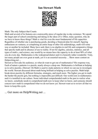 Ian Stewart Math
Math: The only Subject that Counts
Math and several of its features are a noteworthy piece of regular day to day existence. We spend
the larger part of school considering and taking in the ideas of it. Often, many question, why do
we have to know these things? Math is vital for even the most fundamental of life capacities.
Regardless of whether one is purchasing goods, deciding a financial plan for oneself, figuring
enthusiasm on ventures, or completing an entire heap of other life undertakings, math will some
way or another be included. Many have said, there is no algebra in real life and comparative things
that specify math and its absence of use to reality. If not for algebra, calculus, statistics, and all
types of math s, and science, one would by no means have the capacity to do at least 90% of what
you do every day. Mathematics is the widespread dialect and it is honestly rather wonderful. Truly,
not many people are ever great at math, yet it is an essential necessity ... Show more content on
Helpwriting.net ...
Stewart at first asks his audience, so what do want to get out of mathematics? His response was,
Each of nature s patterns is a puzzle, nearly always a deep one. Mathematics is brilliant at helping
us to solve puzzles. (Stewart 14) Math is used to study patterns in which we can use to investigate
the world. Stewart discussed about math being brilliant at helping us solve puzzles. Math helps
break down puzzles by different formulas, strategies, and much more. The higher you get in math
the harder the puzzle gets, but nothing is impossible just difficult. Our world rests in mathematics
and it is installed in our culture. Some individual comprehended math in the past to realize what
we know, somebody needs to comprehend math now to keep what we know, and someone should
concoct new math to comprehend what we do not know yet. Stewart want us to review all that we
know to keep this cycle
... Get more on HelpWriting.net ...
 