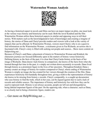 Watermelon Woman Analysis
As having a historical aspect in novels and films can have an major impact on plots, one must look
at the various ways history and historicity can be used. Both the novel Kindred and the film
Watermelon Woman utilize these historical aspects in similar and opposing ways to tell their
stories. With matters such as the knowledge(and/or lack of knowledge) and creating a imagine of
history, the stories of Dana and Cheryl provide readers and viewers with a look at the variety of
impacts that can be affected. In Watermelon Woman, viewers meet Cheryl, who is on a quest to
find information on the Watermelon Woman , a nickname given to Fae Richards, an actress she is
fascinated with. Cheryl s story is filled with seeking out people and sources... Show more content on
Helpwriting.net ...
Because of Cheryl s and Dana s placement of time(s) in Watermelon Woman and Kindred, the
characters journeys are focused differently upon in the matters of history versus historicity.
Defining history as the facts of the past, it is clear that Cheryl lacks history at the basis of her
image of Richards. Dana doesn t lack history in comparison; she knows of the facts from what she
learned through her time in the past, it s simply not written down accurately in records. Dana lived
through history as a prominent figure in the lives of her ancestors. Throughout Kindred, Dana s
journey creates an image of history for readers compared to Cheryl, whose ending of Watermelon
Woman is simply an image she has created for her viewers through the creation of the film. Dana
experiences historicity first handedly throughout time, giving a truth to the representation of history
she knows to be missing from history s records. Cheryl, comparably, is a caught up documentor
who uses history to find the truth, which in her case, can be argued against due to such a lack of
records and reliable sources. The importance of history and historicity lies with how they can be
used to represent truth. History is not always accurate, people are left out and disregarded as
being labeled important figures of the past. On the opposing side, when a character, such as Dana,
is so closely tied to being a historistic figure, readers can
... Get more on HelpWriting.net ...
 