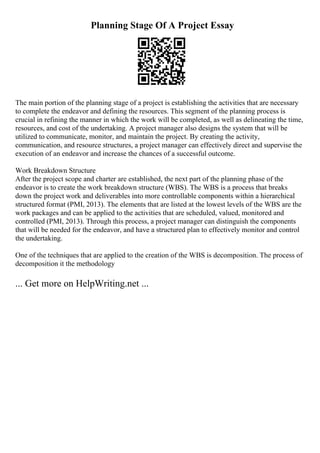 Planning Stage Of A Project Essay
The main portion of the planning stage of a project is establishing the activities that are necessary
to complete the endeavor and defining the resources. This segment of the planning process is
crucial in refining the manner in which the work will be completed, as well as delineating the time,
resources, and cost of the undertaking. A project manager also designs the system that will be
utilized to communicate, monitor, and maintain the project. By creating the activity,
communication, and resource structures, a project manager can effectively direct and supervise the
execution of an endeavor and increase the chances of a successful outcome.
Work Breakdown Structure
After the project scope and charter are established, the next part of the planning phase of the
endeavor is to create the work breakdown structure (WBS). The WBS is a process that breaks
down the project work and deliverables into more controllable components within a hierarchical
structured format (PMI, 2013). The elements that are listed at the lowest levels of the WBS are the
work packages and can be applied to the activities that are scheduled, valued, monitored and
controlled (PMI, 2013). Through this process, a project manager can distinguish the components
that will be needed for the endeavor, and have a structured plan to effectively monitor and control
the undertaking.
One of the techniques that are applied to the creation of the WBS is decomposition. The process of
decomposition it the methodology
... Get more on HelpWriting.net ...
 