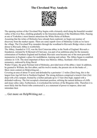The Cleveland Way Analysis
The opening section of the Cleveland Way begins with a leisurely stroll along the beautiful wooded
valley of the river Rye, climbing gradually to the limestone plateau of the Hambleton Hills. Pausing
at one of Yorkshire s most famous attractions the White Horse of Kilburn.
Assuming that the riches of Helmsley have already been explored, we begin our journey of
discovery from the market square. There are some superb views of Helmsley Castle as we leave
the village. The Cleveland Way meanders through the woodland to Rievaulx Bridge where a short
detour to Rievaulx Abbey is worthwhile.
The Abbey, founded in 1132, was the first Cistercian abbey in the North of England. Rievaulx s
foundation, initiated by St Bernard of Clairvaux, was part of an ambitious plan for the monastic
colonisation of Northern England and Scotland. Rievaulx soon became one of the most powerful
monasteries in England, a place for meditВation, learning and culture. The Abbey began to establish
colonies in 1136. The most important of these was Melrose Abbey, Scotland s first Cistercian
monastery, endowed by King David.
Walter l Espec, the great Norman lord of Helmsley, provided most of the abbey s land. In addition,
he granted to William, the first abbot, and his twelve monks, the present site on the banks of ...
Show more content on Helpwriting.net ...
Covering an area of about 53 acres and defended by a perimeter 1.3 miles (2km) long, this is the
largest Iron Age hill fort in Northern England. The strong defences comprised a trench 6 feet (2m)
deep with a box rampart, fronted by a timber palisade up to 13 feet (4m) high, topped with a
defended walkway. The fort occupied a dominant position, utilising the natural defences of cliffs
and steep valley sides. Furthermore, it overlooked the territory of the Brigantes tribe. Therefore it is
most likely that the Parisii tribe constructed it, as a statement of power to impress, deter and
intimidate their
... Get more on HelpWriting.net ...
 