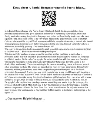 Essay about A Partial Rememberance of a Puerto Rican...
In A Partial Remembrance of a Puerto Rican Childhood, Judith Cofer accomplishes three
powerful achievements: she gives details on the stories of her family experiences, shows her
family stories in a strong imaginative language, and points out how family stories can take over
a person s life. This essay seems to be very tricky because she goes from one story to another.
Cofer s claim would be very difficult to understand if she started with one story; instead, she should
finish explaining the initial story before moving on to the next one. Instead, Cofer shows how a
womancan potentially go crazy if her man mistreats her.
The essay is divided into thirteen paragraphs, each separated numerically, which makes it difficult
to decipher each ... Show more content on Helpwriting.net ...
This is why Cofer explains women would be together, so they can listen to each other s
problems. Later, they talk about her grandfather instead of discussing how women are supposed
to tell their stories. At the end of paragraph, the author concludes with this room was furnished
with several mahogany rocking chairs, and carved rocker that passed down to Mama at the
death of her mother (66). The women sitting in the room with rocking chairs, tell stories to each
other about their mothers. The chairs are passed down from previous generations. I think Cofer
wants the present generation to learn about the previous generation to pass on to the future
generation. In paragraph 3, she gives us a good example how a man could leave a girl standing at
the church altar with a bouquet of fresh flowers in her hands and disappear off the face of the earth
(67). Men seem to make wrong decisions by leaving a girl behind and don t care what will or may
happen to the girl. Men are tired of female drama, so she decides to leave it all behind him. In
Paragraph 5, she explains how marriage was not something men would hope for but to pay for
privilege of children (67). Men don t care if they find the right women for marriage as long the
women can produce children for them. Men don t want to settle down for only one woman but
many women. She wants people to find out their hidden identity in the future. Kate married at the
age of 17;
... Get more on HelpWriting.net ...
 