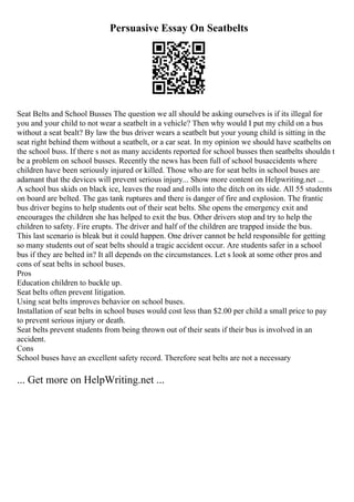 Persuasive Essay On Seatbelts
Seat Belts and School Busses The question we all should be asking ourselves is if its illegal for
you and your child to not wear a seatbelt in a vehicle? Then why would I put my child on a bus
without a seat bealt? By law the bus driver wears a seatbelt but your young child is sitting in the
seat right behind them without a seatbelt, or a car seat. In my opinion we should have seatbelts on
the school buss. If there s not as many accidents reported for school busses then seatbelts shouldn t
be a problem on school busses. Recently the news has been full of school busaccidents where
children have been seriously injured or killed. Those who are for seat belts in school buses are
adamant that the devices will prevent serious injury... Show more content on Helpwriting.net ...
A school bus skids on black ice, leaves the road and rolls into the ditch on its side. All 55 students
on board are belted. The gas tank ruptures and there is danger of fire and explosion. The frantic
bus driver begins to help students out of their seat belts. She opens the emergency exit and
encourages the children she has helped to exit the bus. Other drivers stop and try to help the
children to safety. Fire erupts. The driver and half of the children are trapped inside the bus.
This last scenario is bleak but it could happen. One driver cannot be held responsible for getting
so many students out of seat belts should a tragic accident occur. Are students safer in a school
bus if they are belted in? It all depends on the circumstances. Let s look at some other pros and
cons of seat belts in school buses.
Pros
Education children to buckle up.
Seat belts often prevent litigation.
Using seat belts improves behavior on school buses.
Installation of seat belts in school buses would cost less than $2.00 per child a small price to pay
to prevent serious injury or death.
Seat belts prevent students from being thrown out of their seats if their bus is involved in an
accident.
Cons
School buses have an excellent safety record. Therefore seat belts are not a necessary
... Get more on HelpWriting.net ...
 