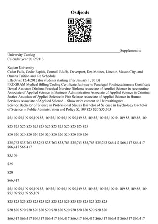 Osdjsods
_______________________________________________________________Supplement to
University Catalog
Calendar year 2012/2013
Kaplan University
Cedar Falls, Cedar Rapids, Council Bluffs, Davenport, Des Moines, Lincoln, Mason City, and
Omaha Tuition and Fee Schedule
Effective: 12/4/2012 (for students starting after January 1, 2013)
PROGRAM Medical Billing/Coding Certificate Pathway to Paralegal Postbaccalaureate Certificate
Dental Assistant Diploma Practical Nursing Diploma Associate of Applied Science in Accounting
Associate of Applied Science in Business Administration Associate of Applied Science in Criminal
Justice Associate of Applied Science in Fire Science Associate of Applied Science in Human
Services Associate of Applied Science... Show more content on Helpwriting.net ...
Science Bachelor of Science in Professional Studies Bachelor of Science in Psychology Bachelor
of Science in Public Administration and Policy $5,109 $25 $20 $35,763
$5,109 $5,109 $5,109 $5,109 $5,109 $5,109 $5,109 $5,109 $5,109 $5,109 $5,109 $5,109 $5,109
$25 $25 $25 $25 $25 $25 $25 $25 $25 $25 $25 $25 $25
$20 $20 $20 $20 $20 $20 $20 $20 $20 $20 $20 $20 $20
$35,763 $35,763 $35,763 $35,763 $35,763 $35,763 $35,763 $35,763 $66,417 $66,417 $66,417
$66,417 $66,417
$5,109
$25
$20
$66,417
$5,109 $5,109 $5,109 $5,109 $5,109 $5,109 $5,109 $5,109 $5,109 $5,109 $5,109 $5,109 $5,109
$5,109 $5,109 $5,109
$25 $25 $25 $25 $25 $25 $25 $25 $25 $25 $25 $25 $25 $25 $25 $25
$20 $20 $20 $20 $20 $20 $20 $20 $20 $20 $20 $20 $20 $20 $20 $20
$66,417 $66,417 $66,417 $66,417 $66,417 $66,417 $66,417 $66,417 $66,417 $66,417 $66,417
 