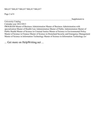$66,417 $66,417 $66,417 $66,417 $66,417
Page 2 of 4
_______________________________________________________________Supplement to
University Catalog
Calendar year 2012/2013
PROGRAM Master of Business Administration Master of Business Administration with
specialization Master of Health Care Administration Master of Public Administration Master of
Public Health Master of Science in Criminal Justice Master of Science in Environmental Policy
Master of Science in Finance Master of Science in Homeland Security and Emergency Management
Master of Science in Information Technology Master of Science in Information Technology (w/
... Get more on HelpWriting.net ...
 