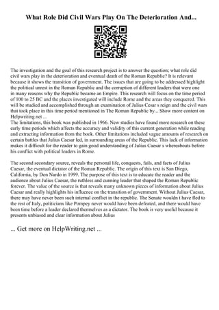 What Role Did Civil Wars Play On The Deterioration And...
The investigation and the goal of this research project is to answer the question; what role did
civil wars play in the deterioration and eventual death of the Roman Republic? It is relevant
because it shows the transition of government. The issues that are going to be addressed highlight
the political unrest in the Roman Republic and the corruption of different leaders that were one
in many reasons why the Republic became an Empire. This research will focus on the time period
of 100 to 25 BC and the places investigated will include Rome and the areas they conquered. This
will be studied and accomplished through an examination of Julius Cesar s reign and the civil wars
that took place in this time period mentioned in The Roman Republic by... Show more content on
Helpwriting.net ...
The limitations, this book was published in 1966. New studies have found more research on these
early time periods which affects the accuracy and validity of this current generation while reading
and extracting information from the book. Other limitations included vague amounts of research on
certain battles that Julius Caesar led, in surrounding areas of the Republic. This lack of information
makes it difficult for the reader to gain good understanding of Julius Caesar s whereabouts before
his conflict with political leaders in Rome.
The second secondary source, reveals the personal life, conquests, fails, and facts of Julius
Caesar, the eventual dictator of the Roman Republic. The origin of this text is San Diego,
California, by Don Nardo in 1999. The purpose of this text is to educate the reader and the
audience about Julius Caesar, the ruthless and cunning leader that shaped the Roman Republic
forever. The value of the source is that reveals many unknown pieces of information about Julius
Caesar and really highlights his influence on the transition of government. Without Julius Caesar,
there may have never been such internal conflict in the republic. The Senate wouldn t have fled to
the rest of Italy, politicians like Pompey never would have been defeated, and there would have
been time before a leader declared themselves as a dictator. The book is very useful because it
presents unbiased and clear information about Julius
... Get more on HelpWriting.net ...
 