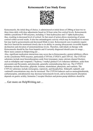 Ketoconazole Case Study Essay
Ketoconazole, the initial drug of choice, is administered at initial doses of 200mg at least two to
three times daily with dose adjustments based on 24 hour urine free cortisol levels. Ketoconazole
inhibits cytochrome P 450 enzymes, including 11 beta hydroxylase and 17 alpha hydroxylase,
thus, resulting in decreased level of cortisol. Its fast onset of action allows monitoring of serum
cortisol within several weeks. It also has antiandrogenic activity which may be beneficial in women
but may lead to gynecomastia and decreased libido in men. Ketoconazole uses in patients require
that liver function be monitored closely due to its ability in causing idiosyncratic reversible hepatic
dysfunction and elevation of aminotransferase levels. Therefore, individuals on therapy with
Ketoconazole should be free from hepatitis and if currently diagnosed should cease its usage....
Show more content on Helpwriting.net ...
Also, significant medication interactions may occur due to Ketoconazole s potent inhibitory effects
on the cytochrome P450 enzymes, particularly CYP3A4, CYP2C9, and CYP1A2. The CYP3A4
substrates include most benzodiazepines aside from lorazepam; many calcium channel blockers
such as nifedipine and verapamil; 3 hydroxy 3 methyl glutaryl CoA reductase inhibitors, aside from
pravastatin and fluvastatin; and pimozide, generally contraindicating their use. The CYP2C9
substrates include fluoxetine, glipizide, losartan, montelukast, phenytoin, and warfarin. The
CYP1A2 substrates include mirtazapine, ropinirole, and theophylline. Sildenafil, tadalafil, and
vardenafil concentrations may also be increased. The CYP3A4 inducers such as aminoglutethimide,
carbamazepine, and phenytoin may decrease ketoconazole levels, and as ketoconazole absorption
depends on gastric acidity, histamine 2 recepter blockers and proton pump inhibitors should be
... Get more on HelpWriting.net ...
 
