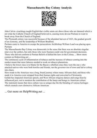Massachusetts Bay Colony Analysis
John Calvin s teachings taught English that visible saints are above those who are damned which is
not what the Catholic Church of England believed in, causing more devout Puritans to want to
break away from the Church of England.
The Plymouth colony was successful because of the abundant harvest of 1621, the gradual growth
of an economy, and the leadership of William Bradford.
Puritans came to America to escape the persecutions Archbishop William Laud was placing upon
Puritans
The Massachusetts Bay Colony was democratic in the sense that there was no absolute singular
ruler over the settlers, but only those who were freemen could vote for government decisions.
Those who did not conform to Puritan Beliefs of defied the laws in the Colony ... Show more
content on Helpwriting.net ...
The continuous cycle of inflammation of tobacco and the increase of tobacco coming into the
market meant that more laborers needed to work on tobacco plantations.
I believe the lower class is to blame for the Bacon s rebellion since they were the one s who
attacked natives who were both hostiles and friends, ran the governor out of town and led to colony
into chaos.
Slave trade to the Americas was a long, brutal journey where many Africans died, and those who
made it to America were stripped from their human rights and converted to Christianity
Gullah has impacted American speech, and West African religious dances and songs heavily
influenced jazz; not to mention the contribution of the banjo and bongo to American culture
The statement means that slave culture was so unique due the the blending of various heritages
which created a new distinctive African American
... Get more on HelpWriting.net ...
 